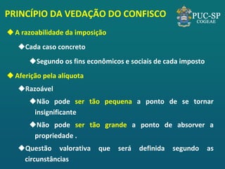 PRINCÍPIO DA VEDAÇÃO DO CONFISCO 
A razoabilidade da imposição 
Cada caso concreto 
Segundo os fins econômicos e sociais de cada imposto 
Aferição pela alíquota 
Razoável 
Não pode ser tão pequena a ponto de se tornar insignificante 
Não pode ser tão grande a ponto de absorver a propriedade . 
Questão valorativa que será definida segundo as circunstâncias  