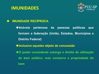 IMUNIDADES 
IMUNIDADE RECÍPROCA 
Imóveis pertences às pessoas políticas que formam a federação (União, Estados, Municípios e Distrito Federal) 
Inclusive aqueles objeto de concessão 
O poder concedente outorga o direito de utilização do bem público, mas conserva a propriedade do bem  