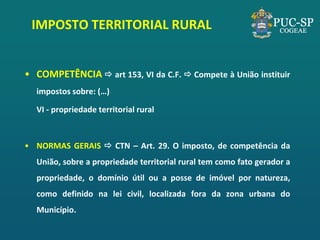•COMPETÊNCIA  art 153, VI da C.F.  Compete à União instituir impostos sobre: (…) 
VI - propriedade territorial rural 
•NORMAS GERAIS  CTN – Art. 29. O imposto, de competência da União, sobre a propriedade territorial rural tem como fato gerador a propriedade, o domínio útil ou a posse de imóvel por natureza, como definido na lei civil, localizada fora da zona urbana do Município. 
IMPOSTO TERRITORIAL RURAL  
