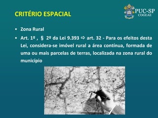 CRITÉRIO ESPACIAL 
•Zona Rural 
•Art. 1º , § 2º da Lei 9.393  art. 32 - Para os efeitos desta Lei, considera-se imóvel rural a área contínua, formada de uma ou mais parcelas de terras, localizada na zona rural do município  
