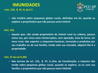 • Art. 153, § 4º, II, da C.F. 
–não incidirá sobre pequenas glebas rurais, definidas em lei, quando as explore o proprietário que não possua outro imóvel 
•Art. 191. 
–Aquele que, não sendo proprietário de imóvel rural ou urbano, possua como seu, por cinco anos ininterruptos, sem oposição, área de terra, em zona rural, não superior a cinquenta hectares, tornando-a produtiva por seu trabalho ou de sua família, tendo nela sua moradia, adquirir-lhe-á a propriedade. 
•Art. 2º da Lei 9.393 
–Nos termos do art. 153, § 4º, in fine, da Constituição, o imposto não incide sobre pequenas glebas rurais, quando as explore, só ou com sua família, o proprietário que não possua outro imóvel. 
IMUNIDADES  