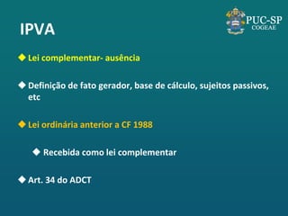 IPVA 
Lei complementar- ausência 
Definição de fato gerador, base de cálculo, sujeitos passivos, etc 
Lei ordinária anterior a CF 1988 
 Recebida como lei complementar 
Art. 34 do ADCT  