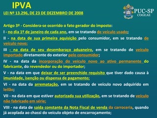 IPVA 
LEI Nº 13.296, DE 23 DE DEZEMBRO DE 2008 
Artigo 3º - Considera-se ocorrido o fato gerador do imposto: 
I - no dia 1º de janeiro de cada ano, em se tratando de veículo usado; 
II - na data de sua primeira aquisição pelo consumidor, em se tratando de veículo novo; 
III - na data de seu desembaraço aduaneiro, em se tratando de veículo importado diretamente do exterior pelo consumidor; 
IV - na data da incorporação do veículo novo ao ativo permanente do fabricante, do revendedor ou do importador; 
V - na data em que deixar de ser preenchido requisito que tiver dado causa à imunidade, isenção ou dispensa de pagamento; 
VI - na data da arrematação, em se tratando de veículo novo adquirido em leilão; 
VII - na data em que estiver autorizada sua utilização, em se tratando de veículo não fabricado em série; 
VIII - na data de saída constante da Nota Fiscal de venda da carroceria, quando já acoplada ao chassi do veículo objeto de encarroçamento;  