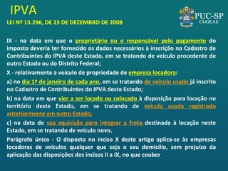 IPVA 
LEI Nº 13.296, DE 23 DE DEZEMBRO DE 2008 
IX - na data em que o proprietário ou o responsável pelo pagamento do imposto deveria ter fornecido os dados necessários à inscrição no Cadastro de Contribuintes do IPVA deste Estado, em se tratando de veículo procedente de outro Estado ou do Distrito Federal; 
X - relativamente a veículo de propriedade de empresa locadora: 
a) no dia 1º de janeiro de cada ano, em se tratando de veículo usado já inscrito no Cadastro de Contribuintes do IPVA deste Estado; 
b) na data em que vier a ser locado ou colocado à disposição para locação no território deste Estado, em se tratando de veículo usado registrado anteriormente em outro Estado; 
c) na data de sua aquisição para integrar a frota destinada à locação neste Estado, em se tratando de veículo novo. 
Parágrafo único - O disposto no inciso X deste artigo aplica-se às empresas locadoras de veículos qualquer que seja o seu domicílio, sem prejuízo da aplicação das disposições dos incisos II a IX, no que couber. 
 