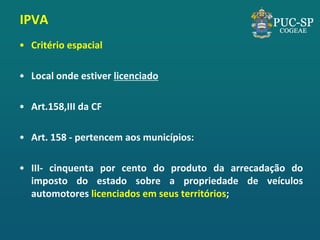 IPVA 
•Critério espacial 
•Local onde estiver licenciado 
•Art.158,III da CF 
•Art. 158 - pertencem aos municípios: 
•III- cinquenta por cento do produto da arrecadação do imposto do estado sobre a propriedade de veículos automotores licenciados em seus territórios;  