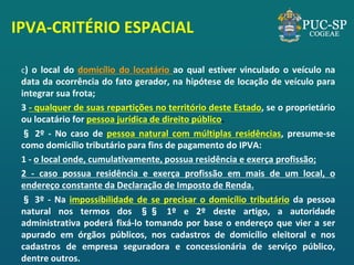 IPVA-CRITÉRIO ESPACIAL 
c) o local do domicílio do locatário ao qual estiver vinculado o veículo na data da ocorrência do fato gerador, na hipótese de locação de veículo para integrar sua frota; 
3 - qualquer de suas repartições no território deste Estado, se o proprietário ou locatário for pessoa jurídica de direito público. 
§ 2º - No caso de pessoa natural com múltiplas residências, presume-se como domicílio tributário para fins de pagamento do IPVA: 
1 - o local onde, cumulativamente, possua residência e exerça profissão; 
2 - caso possua residência e exerça profissão em mais de um local, o endereço constante da Declaração de Imposto de Renda. 
§ 3º - Na impossibilidade de se precisar o domicílio tributário da pessoa natural nos termos dos §§ 1º e 2º deste artigo, a autoridade administrativa poderá fixá-lo tomando por base o endereço que vier a ser apurado em órgãos públicos, nos cadastros de domicílio eleitoral e nos cadastros de empresa seguradora e concessionária de serviço público, dentre outros.  
