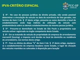 IPVA-CRITÉRIO ESPACIAL 
§ 4º - No caso de pessoas jurídicas de direito privado, não sendo possível determinar a vinculação do veículo na data da ocorrência do fato gerador, nos termos do item 2 do § 1º deste artigo, presume-se como domicílio o local do estabelecimento onde haja indícios de utilização do veículo com predominância sobre os demais estabelecimentos da mesma pessoa jurídica. 
§ 5º - Presume-se domiciliado no Estado de São Paulo o proprietário cujo veículo estiver registrado no órgão competente deste Estado. 
§ 6º - Em se tratando de veículo de propriedade de empresa de arrendamento mercantil (leasing), o imposto será devido no local do domicílio ou residência do arrendatário, nos termos deste artigo. 
§ 7º - Para os efeitos da alínea “b” do item 2 do § 1º deste artigo, equipara- se a estabelecimento da empresa locadora neste Estado, o lugar de situação dos veículos mantidos ou colocados à disposição para locação. 
 