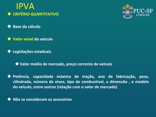 IPVA 
CRITÉRIO QUANTITATIVO 
Base de cálculo 
Valor venal do veículo 
Legislações estaduais 
Valor médio de mercado, preço corrente de veículo 
Potência, capacidade máxima de tração, ano de fabricação, peso, cilindrada, número de eixos, tipo de combustível, a dimensão , o modelo do veículo, entre outros (relação com o valor de mercado) 
Não se consideram os acessórios  