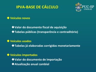 IPVA-BASE DE CÁLCULO 
Veículos novos 
Valor do documento fiscal de aquisição 
Tabelas públicas (transparência e contraditório) 
Veículos usados 
Tabelas já elaboradas corrigidas monetariamente 
Veículos importados 
Valor do documento de importação 
Atualização anual cambial  