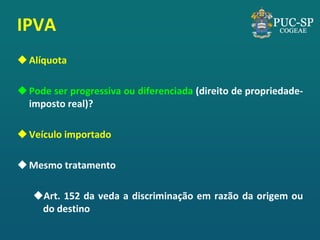 IPVA 
Alíquota 
Pode ser progressiva ou diferenciada (direito de propriedade- imposto real)? 
Veículo importado 
Mesmo tratamento 
Art. 152 da veda a discriminação em razão da origem ou do destino  