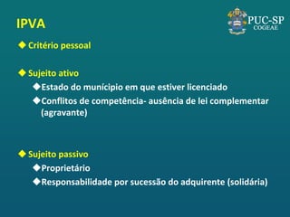IPVA 
Critério pessoal 
Sujeito ativo 
Estado do munícipio em que estiver licenciado 
Conflitos de competência- ausência de lei complementar (agravante) 
Sujeito passivo 
Proprietário 
Responsabilidade por sucessão do adquirente (solidária)  