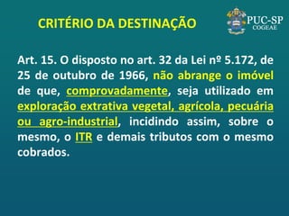 CRITÉRIO DA DESTINAÇÃO 
Art. 15. O disposto no art. 32 da Lei nº 5.172, de 25 de outubro de 1966, não abrange o imóvel de que, comprovadamente, seja utilizado em exploração extrativa vegetal, agrícola, pecuária ou agro-industrial, incidindo assim, sobre o mesmo, o ITR e demais tributos com o mesmo cobrados.  
