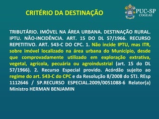 CRITÉRIO DA DESTINAÇÃO 
TRIBUTÁRIO. IMÓVEL NA ÁREA URBANA. DESTINAÇÃO RURAL. IPTU. NÃO-INCIDÊNCIA. ART. 15 DO DL 57/1966. RECURSO REPETITIVO. ART. 543-C DO CPC. 1. Não incide IPTU, mas ITR, sobre imóvel localizado na área urbana do Município, desde que comprovadamente utilizado em exploração extrativa, vegetal, agrícola, pecuária ou agroindustrial (art. 15 do DL 57/1966). 2. Recurso Especial provido. Acórdão sujeito ao regime do art. 543-C do CPC e da Resolução 8/2008 do STJ. REsp 1112646 / SP.RECURSO ESPECIAL.2009/0051088-6 Relator(a) Ministro HERMAN BENJAMIN  