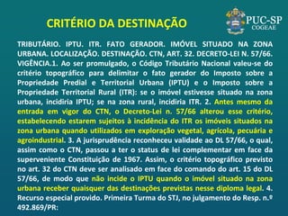 CRITÉRIO DA DESTINAÇÃO 
TRIBUTÁRIO. IPTU. ITR. FATO GERADOR. IMÓVEL SITUADO NA ZONA URBANA. LOCALIZAÇÃO. DESTINAÇÃO. CTN, ART. 32. DECRETO-LEI N. 57/66. VIGÊNCIA.1. Ao ser promulgado, o Código Tributário Nacional valeu-se do critério topográfico para delimitar o fato gerador do Imposto sobre a Propriedade Predial e Territorial Urbana (IPTU) e o Imposto sobre a Propriedade Territorial Rural (ITR): se o imóvel estivesse situado na zona urbana, incidiria IPTU; se na zona rural, incidiria ITR. 2. Antes mesmo da entrada em vigor do CTN, o Decreto-Lei n. 57/66 alterou esse critério, estabelecendo estarem sujeitos à incidência do ITR os imóveis situados na zona urbana quando utilizados em exploração vegetal, agrícola, pecuária e agroindustrial. 3. A jurisprudência reconheceu validade ao DL 57/66, o qual, assim como o CTN, passou a ter o status de lei complementar em face da superveniente Constituição de 1967. Assim, o critério topográfico previsto no art. 32 do CTN deve ser analisado em face do comando do art. 15 do DL 57/66, de modo que não incide o IPTU quando o imóvel situado na zona urbana receber quaisquer das destinações previstas nesse diploma legal. 4. Recurso especial provido. Primeira Turma do STJ, no julgamento do Resp. n.º 492.869/PR: 
 