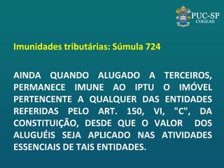 Imunidades tributárias: Súmula 724 
AINDA QUANDO ALUGADO A TERCEIROS, PERMANECE IMUNE AO IPTU O IMÓVEL PERTENCENTE A QUALQUER DAS ENTIDADES REFERIDAS PELO ART. 150, VI, "C", DA CONSTITUIÇÃO, DESDE QUE O VALOR DOS ALUGUÉIS SEJA APLICADO NAS ATIVIDADES ESSENCIAIS DE TAIS ENTIDADES. 
 