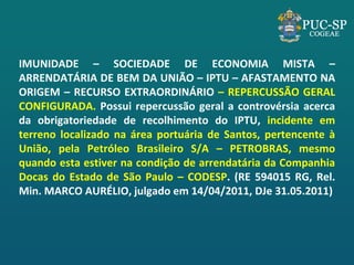 IMUNIDADE – SOCIEDADE DE ECONOMIA MISTA – ARRENDATÁRIA DE BEM DA UNIÃO – IPTU – AFASTAMENTO NA ORIGEM – RECURSO EXTRAORDINÁRIO – REPERCUSSÃO GERAL CONFIGURADA. Possui repercussão geral a controvérsia acerca da obrigatoriedade de recolhimento do IPTU, incidente em terreno localizado na área portuária de Santos, pertencente à União, pela Petróleo Brasileiro S/A – PETROBRAS, mesmo quando esta estiver na condição de arrendatária da Companhia Docas do Estado de São Paulo – CODESP. (RE 594015 RG, Rel. Min. MARCO AURÉLIO, julgado em 14/04/2011, DJe 31.05.2011) 
 