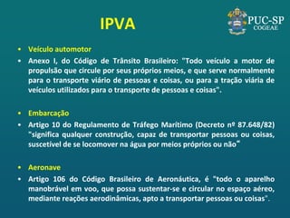 IPVA 
•Veículo automotor 
•Anexo I, do Código de Trânsito Brasileiro: "Todo veículo a motor de propulsão que circule por seus próprios meios, e que serve normalmente para o transporte viário de pessoas e coisas, ou para a tração viária de veículos utilizados para o transporte de pessoas e coisas". 
•Embarcação 
•Artigo 10 do Regulamento de Tráfego Marítimo (Decreto nº 87.648/82) "significa qualquer construção, capaz de transportar pessoas ou coisas, suscetível de se locomover na água por meios próprios ou não“ 
•Aeronave 
•Artigo 106 do Código Brasileiro de Aeronáutica, é "todo o aparelho manobrável em voo, que possa sustentar-se e circular no espaço aéreo, mediante reações aerodinâmicas, apto a transportar pessoas ou coisas".  