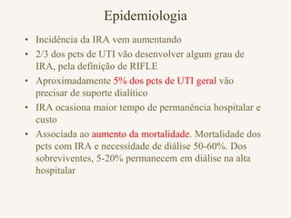 Epidemiologia
• Incidência da IRA vem aumentando
• 2/3 dos pcts de UTI vão desenvolver algum grau de
  IRA, pela definição de RIFLE
• Aproximadamente 5% dos pcts de UTI geral vão
  precisar de suporte dialítico
• IRA ocasiona maior tempo de permanência hospitalar e
  custo
• Associada ao aumento da mortalidade. Mortalidade dos
  pcts com IRA e necessidade de diálise 50-60%. Dos
  sobreviventes, 5-20% permanecem em diálise na alta
  hospitalar
 