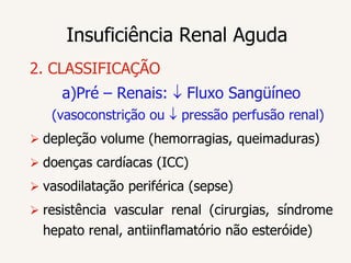 Insuficiência Renal Aguda
2. CLASSIFICAÇÃO
     a)Pré – Renais:      Fluxo Sangüíneo
   (vasoconstrição ou    pressão perfusão renal)
 depleção volume (hemorragias, queimaduras)
 doenças cardíacas (ICC)
 vasodilatação periférica (sepse)
 resistência vascular renal (cirurgias, síndrome
  hepato renal, antiinflamatório não esteróide)
 