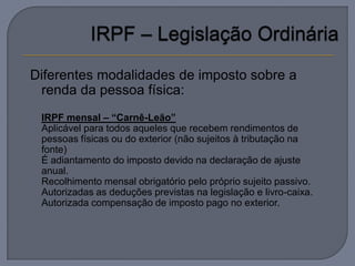 Diferentes modalidades de imposto sobre a
 renda da pessoa física:
   IRPF mensal – “Carnê-Leão”
   Aplicável para todos aqueles que recebem rendimentos de
    pessoas físicas ou do exterior (não sujeitos à tributação na
    fonte)
   É adiantamento do imposto devido na declaração de ajuste
    anual.
   Recolhimento mensal obrigatório pelo próprio sujeito passivo.
   Autorizadas as deduções previstas na legislação e livro-caixa.
   Autorizada compensação de imposto pago no exterior.
 
