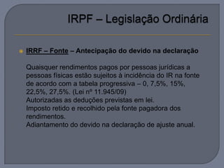    IRRF – Fonte – Antecipação do devido na declaração

   Quaisquer rendimentos pagos por pessoas jurídicas a
    pessoas físicas estão sujeitos à incidência do IR na fonte
    de acordo com a tabela progressiva – 0, 7,5%, 15%,
    22,5%, 27,5%. (Lei nº 11.945/09)
   Autorizadas as deduções previstas em lei.
   Imposto retido e recolhido pela fonte pagadora dos
    rendimentos.
   Adiantamento do devido na declaração de ajuste anual.
 