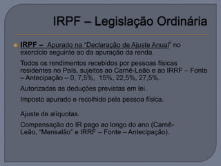    IRPF – Apurado na “Declaração de Ajuste Anual” no
    exercício seguinte ao da apuração da renda.
   Todos os rendimentos recebidos por pessoas físicas
    residentes no País, sujeitos ao Carnê-Leão e ao IRRF – Fonte
    – Antecipação – 0, 7,5%, 15%, 22,5%, 27,5%.
   Autorizadas as deduções previstas em lei.
   Imposto apurado e recolhido pela pessoa física.

   Ajuste de alíquotas.
   Compensação do IR pago ao longo do ano (Carnê-
    Leão, “Mensalão” e IRRF – Fonte – Antecipação).
 