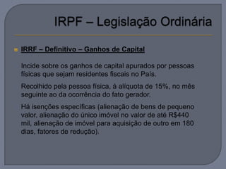    IRRF – Definitivo – Ganhos de Capital

   Incide sobre os ganhos de capital apurados por pessoas
    físicas que sejam residentes fiscais no País.
   Recolhido pela pessoa física, à alíquota de 15%, no mês
    seguinte ao da ocorrência do fato gerador.
   Há isenções específicas (alienação de bens de pequeno
    valor, alienação do único imóvel no valor de até R$440
    mil, alienação de imóvel para aquisição de outro em 180
    dias, fatores de redução).
 