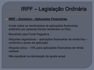    IRRF – Exclusivo – Aplicações Financeiras

   Incide sobre os rendimentos de aplicações financeiras
    auferidos por pessoas físicas residentes no País.
   Recolhido pela Fonte Pagadora.
   Alíquotas regressivas – aplicações financeiras de renda fixa –
    conforme o prazo da aplicação.
   Alíquota única – 15% para aplicações financeiras de renda
    variável.
   Não ajustável na declaração de ajuste anual.
 
