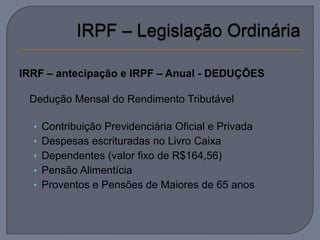 IRRF – antecipação e IRPF – Anual - DEDUÇÕES

   Dedução Mensal do Rendimento Tributável

    • Contribuição Previdenciária Oficial e Privada
    • Despesas escrituradas no Livro Caixa
    • Dependentes (valor fixo de R$164,56)
    • Pensão Alimentícia
    • Proventos e Pensões de Maiores de 65 anos
 