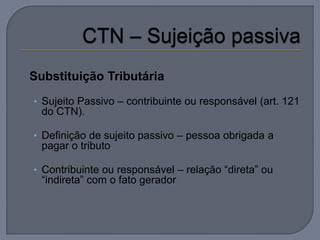  Substituição   Tributária
  • Sujeito Passivo – contribuinte ou responsável (art. 121
   do CTN).

  • Definição de sujeito passivo – pessoa obrigada a
   pagar o tributo

  • Contribuinte ou responsável – relação “direta” ou
   “indireta” com o fato gerador
 