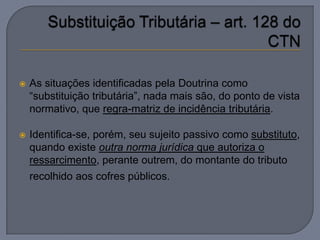    As situações identificadas pela Doutrina como
    “substituição tributária”, nada mais são, do ponto de vista
    normativo, que regra-matriz de incidência tributária.

   Identifica-se, porém, seu sujeito passivo como substituto,
    quando existe outra norma jurídica que autoriza o
    ressarcimento, perante outrem, do montante do tributo
    recolhido aos cofres públicos.
 