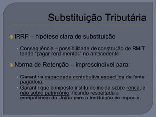  IRRF   – hipótese clara de substituição
  • Consequência – possibilidade de construção de RMIT
   tendo “pagar rendimentos” no antecedente

 Norma   de Retenção – imprescindível para:
  • Garantir a capacidade contributiva específica da fonte
    pagadora;
  • Garantir que o imposto instituído incida sobre renda, e
    não sobre patrimônio, ficando respeitada a
    competência da União para a instituição do imposto.
 