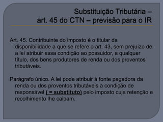 Art. 45. Contribuinte do imposto é o titular da
  disponibilidade a que se refere o art. 43, sem prejuízo de
  a lei atribuir essa condição ao possuidor, a qualquer
  título, dos bens produtores de renda ou dos proventos
  tributáveis.

Parágrafo único. A lei pode atribuir à fonte pagadora da
  renda ou dos proventos tributáveis a condição de
  responsável ( = substituto) pelo imposto cuja retenção e
  recolhimento lhe caibam.
 