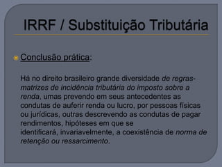  Conclusão   prática:

 Há no direito brasileiro grande diversidade de regras-
 matrizes de incidência tributária do imposto sobre a
 renda, umas prevendo em seus antecedentes as
 condutas de auferir renda ou lucro, por pessoas físicas
 ou jurídicas, outras descrevendo as condutas de pagar
 rendimentos, hipóteses em que se
 identificará, invariavelmente, a coexistência de norma de
 retenção ou ressarcimento.
 