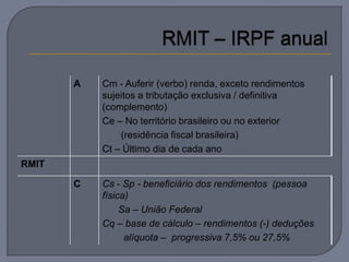 A   Cm - Auferir (verbo) renda, exceto rendimentos
           sujeitos a tributação exclusiva / definitiva
           (complemento)
           Ce – No território brasileiro ou no exterior
               (residência fiscal brasileira)
           Ct – Último dia de cada ano
RMIT

       C   Cs - Sp - beneficiário dos rendimentos (pessoa
           física)
                Sa – União Federal
           Cq – base de cálculo – rendimentos (-) deduções
                 alíquota – progressiva 7,5% ou 27,5%
 