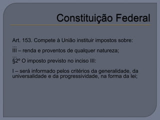 Art. 153. Compete à União instituir impostos sobre:
...
III – renda e proventos de qualquer natureza;
...
§2º O imposto previsto no inciso III:
I – será informado pelos critérios da generalidade, da
universalidade e da progressividade, na forma da lei;
 