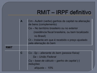 A   Cm - Auferir (verbo) ganhos de capital na alienação
           de bens (complemento)
           Ce – No território brasileiro ou no exterior
               (residência fiscal brasileira, ou bem localizado
                no Brasil)
           Ct – Instante em que é recebido o preço ajustado
           pela alienação do bem
RMIT

       C   Cs - Sp – alienante do bem (pessoa física)
              Sa – União Federal
           Cq – base de cálculo – ganho de capital (-)
           reduções
                alíquota – 15%
 