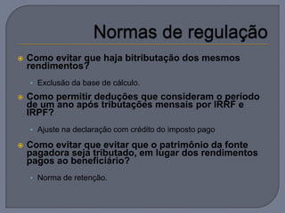    Como evitar que haja bitributação dos mesmos
    rendimentos?
    • Exclusão da base de cálculo.

   Como permitir deduções que consideram o período
    de um ano após tributações mensais por IRRF e
    IRPF?
    • Ajuste na declaração com crédito do imposto pago

   Como evitar que evitar que o patrimônio da fonte
    pagadora seja tributado, em lugar dos rendimentos
    pagos ao beneficiário?
    • Norma de retenção.
 