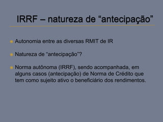    Autonomia entre as diversas RMIT de IR

   Natureza de “antecipação”?

   Norma autônoma (IRRF), sendo acompanhada, em
    alguns casos (antecipação) de Norma de Crédito que
    tem como sujeito ativo o beneficiário dos rendimentos.
 