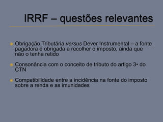    Obrigação Tributária versus Dever Instrumental – a fonte
    pagadora é obrigada a recolher o imposto, ainda que
    não o tenha retido
   Consonância com o conceito de tributo do artigo 3• do
    CTN
   Compatibilidade entre a incidência na fonte do imposto
    sobre a renda e as imunidades
 