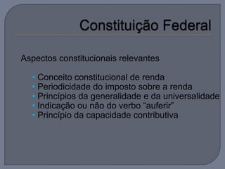 Aspectos constitucionais relevantes

  • Conceito constitucional de renda
  • Periodicidade do imposto sobre a renda
  • Princípios da generalidade e da universalidade
  • Indicação ou não do verbo “auferir”
  • Princípio da capacidade contributiva
 