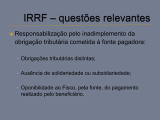  Responsabilização  pelo inadimplemento da
 obrigação tributária cometida à fonte pagadora:

  • Obrigações tributárias distintas;


  • Ausência de solidariedade ou subsidiariedade;


  • Oponibilidade ao Fisco, pela fonte, do pagamento
   realizado pelo beneficiário.
 