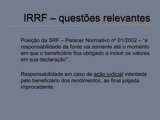 • Posição da SRF – Parecer Normativo nº 01/2002 – “a
 responsabilidade da fonte vai somente até o momento
 em que o beneficiário fica obrigado a incluir os valores
 em sua declaração”;

• Responsabilidade em caso de ação judicial intentada
 pelo beneficiário dos rendimentos, ao final julgada
 improcedente.
 