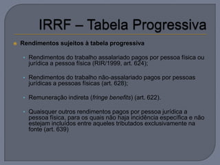    Rendimentos sujeitos à tabela progressiva

    • Rendimentos do trabalho assalariado pagos por pessoa física ou
      jurídica a pessoa física (RIR/1999, art. 624);

    • Rendimentos do trabalho não-assalariado pagos por pessoas
      jurídicas a pessoas físicas (art. 628);

    • Remuneração indireta (fringe benefits) (art. 622).

    • Quaisquer outros rendimentos pagos por pessoa jurídica a
      pessoa física, para os quais não haja incidência específica e não
      estejam incluídos entre aqueles tributados exclusivamente na
      fonte (art. 639)
 