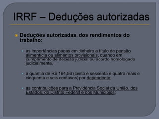    Deduções autorizadas, dos rendimentos do
    trabalho:
    • as importâncias pagas em dinheiro a título de pensão
      alimentícia ou alimentos provisionais, quando em
      cumprimento de decisão judicial ou acordo homologado
      judicialmente,

    • a quantia de R$ 164,56 (cento e sessenta e quatro reais e
      cinquenta e seis centavos) por dependente;

    • as contribuições para a Previdência Social da União, dos
      Estados, do Distrito Federal e dos Municípios;
 