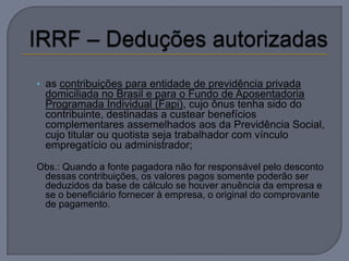 • as contribuições para entidade de previdência privada
 domiciliada no Brasil e para o Fundo de Aposentadoria
 Programada Individual (Fapi), cujo ônus tenha sido do
 contribuinte, destinadas a custear benefícios
 complementares assemelhados aos da Previdência Social,
 cujo titular ou quotista seja trabalhador com vínculo
 empregatício ou administrador;

Obs.: Quando a fonte pagadora não for responsável pelo desconto
 dessas contribuições, os valores pagos somente poderão ser
 deduzidos da base de cálculo se houver anuência da empresa e
 se o beneficiário fornecer à empresa, o original do comprovante
 de pagamento.
 