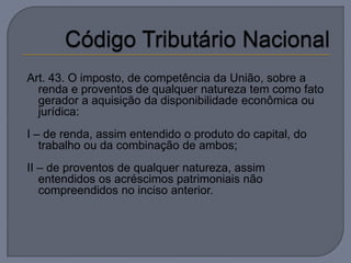 Art. 43. O imposto, de competência da União, sobre a
  renda e proventos de qualquer natureza tem como fato
  gerador a aquisição da disponibilidade econômica ou
  jurídica:
I – de renda, assim entendido o produto do capital, do
   trabalho ou da combinação de ambos;
II – de proventos de qualquer natureza, assim
   entendidos os acréscimos patrimoniais não
   compreendidos no inciso anterior.
 