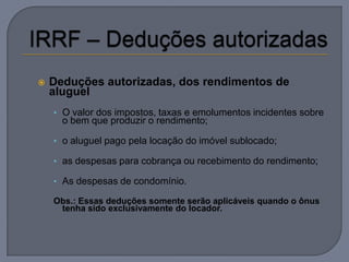    Deduções autorizadas, dos rendimentos de
    aluguel
    • O valor dos impostos, taxas e emolumentos incidentes sobre
      o bem que produzir o rendimento;

    • o aluguel pago pela locação do imóvel sublocado;

    • as despesas para cobrança ou recebimento do rendimento;

    • As despesas de condomínio.

    Obs.: Essas deduções somente serão aplicáveis quando o ônus
     tenha sido exclusivamente do locador.
 