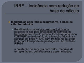    Incidências com tabela progressiva, e base de
    cálculo reduzida
    • Rendimentos pagos por pessoas jurídicas a
      pessoas físicas pela prestação de serviços de
      transporte em veículo próprio, locado ou adquirido
      com reserva de domínio ou alienação fiduciária –
      redução da base = 40% para transporte de carga,
      60% para transporte de passageiros. Art. 629 do
      RIR/99

      = prestação de serviços com trator, máquina de
      terraplenagem, colheitadeira e assemelhados.
 