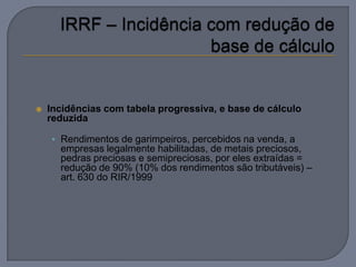    Incidências com tabela progressiva, e base de cálculo
    reduzida

    • Rendimentos de garimpeiros, percebidos na venda, a
      empresas legalmente habilitadas, de metais preciosos,
      pedras preciosas e semipreciosas, por eles extraídas =
      redução de 90% (10% dos rendimentos são tributáveis) –
      art. 630 do RIR/1999
 
